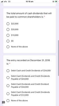 ll alfa 3G
10:18 am
The total amount of cash dividends that will
be paid to common shareholders is: *
$22,000
$20,000
$10,000
$0
None of the above
The entry recorded on December 31, 2018
is: *
Debit Cash and Credit Dividends of $34,000
Debit Cash Dividends and Credit Dividends
Payable of $24,000
Debit Cash Dividends and Credit Dividend
Payable of $34,000
Debit Cash Dividends and Credit Dividends
Payable of $12,000
O None of the above
