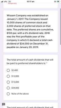 ll alfa 3G
10:17 am
" Required
Wissam Company was established on
January 1, 2017. The Company issued
10,000 shares of common stock and
2,000 shares of preferred stock on that
date. The preferred shares are cumulative,
$100 par, with a 6% dividend rate. 2018
was the first profitable year of the
company in which it declared a total cash
dividend of $34,000 on December 31,
payable on January 20, 2019.
The total amount of cash dividends that will
be paid to preferred shareholders is:
*
$2,400
$12,000
$15,000
$34,000
None of the above
The totalamount cof cash dividends that will
