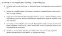 Questions to be answered (this is the Knowledge / Understanding part)
1. What was Just for Kicks net income for the month? What was its gross profit and gross profit
%?
2. What is the company's ending Cash balance? What is the company's ending Equity? Why is
cash not equal to equity?
3. Under the perpetual system of inventory, the Inventory account is debited at each purchase
and credited at each sale. Why is it recommended that a business still do an inventory count
once in a while?
4. Transaction 6 is a monthly fee paid to Shopify. If instead of monthly payments, Just for Kicks
had to pay $4,800 in February for a year's service, what would have been the impact on the
February financial statements?
5. What is the purpose of the adjusting journal entries? In this case, the AJES negatively
affected the net income, so why did Just for Kicks even do them?
