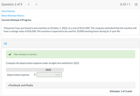**Question 2 of 9**

**Current Attempt in Progress**

Cheyenne Corp. purchased a new machine on October 1, 2022, at a cost of $131,000. The company estimated that the machine will have a salvage value of $18,500. The machine is expected to be used for 10,000 working hours during its 5-year life.

---

**(a)**

✔ Your answer is correct.

Compute the depreciation expense under straight-line method for 2022.

|              | 2022 |
|--------------|------|
| Depreciation expense | $5625 |

---

**eTextbook and Media**

Attempts: 1 of 3 used