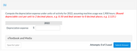 ### Depreciation Expense Calculation

**Task (b):**  
Compute the depreciation expense under units-of-activity for 2022, assuming machine usage was 1,900 hours. 

**Instructions:**  
- Round depreciable cost per unit to 2 decimal places, e.g., 0.50.  
- Round the final answer to 0 decimal places, e.g., 2,125.

**Input Fields:**  
- **2022 Depreciation Expense:**  
  - Enter the calculated depreciation expense in dollars ($).

**Additional Resources:**  
- **eTextbook and Media:** Access supplementary materials for more in-depth learning.

**Submission Details:**  
- You have 3 attempts to submit the correct answer.  
- Use the "Submit Answer" button to submit your response.

**Options:**  
- Save your progress for later with the "Save for Later" button.