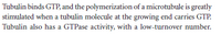 Tubulin binds GTP, and the polymerization of a microtubule is greatly
stimulated when a tubulin molecule at the growing end carries GTP.
Tubulin also has a GTPase activity, with a low-turnover number.
