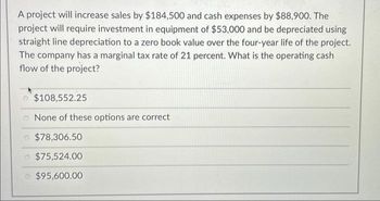 A project will increase sales by $184,500 and cash expenses by $88,900. The
project will require investment in equipment of $53,000 and be depreciated using
straight line depreciation to a zero book value over the four-year life of the project.
The company has a marginal tax rate of 21 percent. What is the operating cash
flow of the project?
$108,552.25
None of these options are correct
o $78,306.50
$75,524.00
o $95,600.00