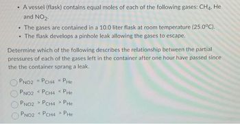 • A vessel (flask) contains equal moles of each of the following gases: CH4, He
and NO2.
The gases are contained in a 10.0 liter flask at room temperature (25.0°C).
.
• The flask develops a pinhole leak allowing the gases to escape.
.
Determine which of the following describes the relationship between the partial
pressures of each of the gases left in the container after one hour have passed since
the the container sprang a leak.
PNO2 = PCH4 = PHe
PNO2 < PCH4 < PHe
PNO2 PCH4> PHe
PNO2 < PCH4>
PHE
>