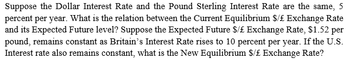 Suppose the Dollar Interest Rate and the Pound Sterling Interest Rate are the same, 5
percent per year. What is the relation between the Current Equilibrium $/£ Exchange Rate
and its Expected Future level? Suppose the Expected Future $/£ Exchange Rate, $1.52 per
pound, remains constant as Britain's Interest Rate rises to 10 percent per year. If the U.S.
Interest rate also remains constant, what is the New Equilibrium $/£ Exchange Rate?