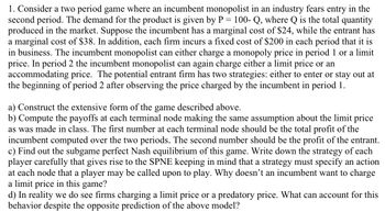 1. Consider a two period game where an incumbent monopolist in an industry fears entry in the
second period. The demand for the product is given by P = 100- Q, where Q is the total quantity
produced in the market. Suppose the incumbent has a marginal cost of $24, while the entrant has
a marginal cost of $38. In addition, each firm incurs a fixed cost of $200 in each period that it is
in business. The incumbent monopolist can either charge a monopoly price in period 1 or a limit
price. In period 2 the incumbent monopolist can again charge either a limit price or an
accommodating price. The potential entrant firm has two strategies: either to enter or stay out at
the beginning of period 2 after observing the price charged by the incumbent in period 1.
a) Construct the extensive form of the game described above.
b) Compute the payoffs at each terminal node making the same assumption about the limit price
as was made in class. The first number at each terminal node should be the total profit of the
incumbent computed over the two periods. The second number should be the profit of the entrant.
c) Find out the subgame perfect Nash equilibrium of this game. Write down the strategy of each
player carefully that gives rise to the SPNE keeping in mind that a strategy must specify an action
at each node that a player may be called upon to play. Why doesn't an incumbent want to charge
a limit price in this game?
d) In reality we do see firms charging a limit price or a predatory price. What can account for this
behavior despite the opposite prediction of the above model?