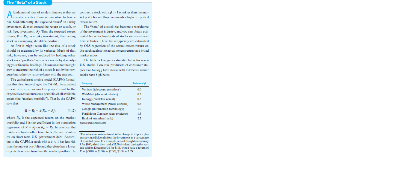 The "Beta" of a Stock
contrast, a stock with a B > 1 is riskier than the mar-
Ainvestor needs a financial incentive to take a ket portfolio and thus commands a higher expected
fundamental idea of modern finance is that an
risk. Said differently, the expected return' on a risky excess return.
investment, R, must exceed the return on a safe, or
The "beta" of a stock has become a workhorse
risk-free, investment, R7. Thus the expected excess of the investment industry, and you can obtain esti-
return, R - R, on a risky investment, like owning mated betas for hundreds of stocks on investment
stock in a company, should be positive.
firm websites. Those betas typically are estimated
At first it might seem like the risk of a stock by OLS regression of the actual excess return on
should be measured by its variance. Much of that the stock against the actual excess return on a broad
,however, can be reduced by holding other market
stocks in a “portfolio"–in other words, by diversify-
risk, index.
The table below gives estimated betas for seven
ing your financial holdings. This means that the right U.S. stocks. Low-risk producers of consumer sta-
way to measure the risk of a stock is not by its vari- ples like Kellogg have stocks with low betas; riskier
ance but rather by its covariance with the market.
stocks have high betas.
The capital asset pricing model (CAPM) formal-
izes this idea. According to the CAPM, the expected
Company
Estimated
excess return on an asset is proportional to
Verizon (telecommunications)
0.0
expected excess return on a portfolio of all available
assets (the "market portfolio"). That is, the CAPM
Wal-Mart (discount retailer)
0.3
Kellogg (breakfast cereal)
Waste Management (waste disposal)
0.5
says that
0.6
R - R = B(Rm - R),
Google (information technology)
Ford Motor Company (auto producer)
1.0
(4.12)
1.3
where R, is the expected return on the market
Bank of America (bank)
2.2
portfolio and 8 is the coefficient in the population Source finance.yahon.com
regression of R - R; on Rm - Rf. In practice, the
risk-free return is often taken to be the rate of inter-
'The return on an investment is the change in its price plus
est on short-term U.S. government debt. Accord- any payout (dividend) from the investment as a percentage
ing to the CAPM, a stock with a B<1 has less risk
than the market portfolio and therefore has a lower and sold on December 31 for $105, would have a return of
expected excess return than the market portfolio. In R- [($105 – $100) + $2.50]/$100 – 7.5%.
of its initial price. For example, a stock bought on January
1 for $100, which then paid a $2.50 dividend during the year
