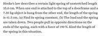 Hooke's law describes a certain light spring of unstretched length
35.0 cm. When one end is attached to the top of a doorframe and a
7.50-kg object is hung from the other end, the length of the spring
is 41.5 cm. (a) Find its spring constant, (b) The load and the spring
are taken down. Two people pull in opposite directions on the
ends of the spring, each with a force of 190 N. Kind the length of
the spring in this situation.
