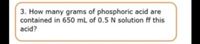 3. How many grams of phosphoric acid are
contained in 650 mL of 0.5 N solution ff this
acid?
