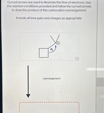 Curved arrows are used to illustrate the flow of electrons. Use
the reaction conditions provided and follow the curved arrows
to draw the product of this carbocation rearrangement.
Include all lone pairs and charges as appropriate.
rearrangement