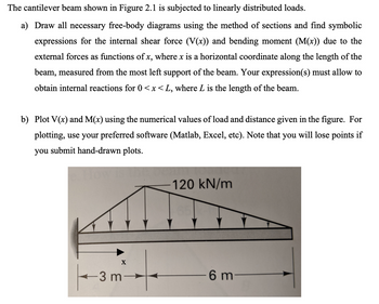 The cantilever beam shown in Figure 2.1 is subjected to linearly distributed loads.
a) Draw all necessary free-body diagrams using the method of sections and find symbolic
expressions for the internal shear force (V(x)) and bending moment (M(x)) due to the
external forces as functions of x, where x is a horizontal coordinate along the length of the
beam, measured from the most left support of the beam. Your expression(s) must allow to
obtain internal reactions for 0<x<L, where L is the length of the beam.
b) Plot V(x) and M(x) using the numerical values of load and distance given in the figure. For
plotting, use your preferred software (Matlab, Excel, etc). Note that you will lose points if
you submit hand-drawn plots.
X
-3 m-
120 kN/m
6 m