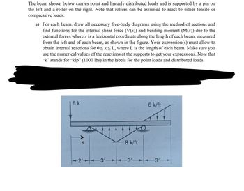 The beam shown below carries point and linearly distributed loads and is supported by a pin on
the left and a roller on the right. Note that rollers can be assumed to react to either tensile or
compressive loads.
a) For each beam, draw all necessary free-body diagrams using the method of sections and
find functions for the internal shear force (V(x)) and bending moment (M(x)) due to the
external forces where x is a horizontal coordinate along the length of each beam, measured
from the left end of each beam, as shown in the figure. Your expression(s) must allow to
obtain internal reactions for 0≤x≤L, where L is the length of each beam. Make sure you
use the numerical values of the reactions at the supports to get your expressions. Note that
“k” stands for “kip” (1000 lbs) in the labels for the point loads and distributed loads.
6 k
X
-2'-
3'-
8 k/ft
-3'
6 k/ft