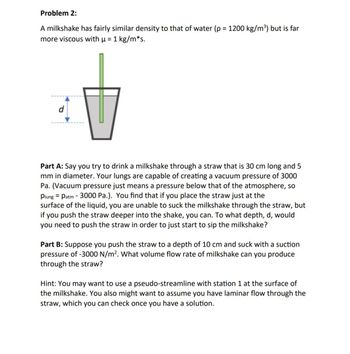 Problem 2:
A milkshake has fairly similar density to that of water (p = 1200 kg/m³) but is far
more viscous with µ = 1 kg/m*s.
d
Part A: Say you try to drink a milkshake through a straw that is 30 cm long and 5
mm in diameter. Your lungs are capable of creating a vacuum pressure of 3000
Pa. (Vacuum pressure just means a pressure below that of the atmosphere, so
plung Patm 3000 Pa.). You find that if you place the straw just at the
-
surface of the liquid, you are unable to suck the milkshake through the straw, but
if you push the straw deeper into the shake, you can. To what depth, d, would
you need to push the straw in order to just start to sip the milkshake?
Part B: Suppose you push the straw to a depth of 10 cm and suck with a suction
pressure of -3000 N/m². What volume flow rate of milkshake can you produce
through the straw?
Hint: You may want to use a pseudo-streamline with station 1 at the surface of
the milkshake. You also might want to assume you have laminar flow through the
straw, which you can check once you have a solution.