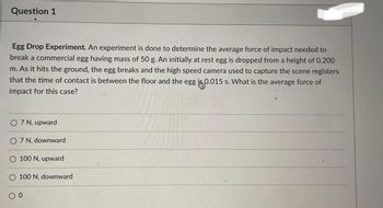 Question 1
Egg Drop Experiment. An experiment is done to determine the average force of impact needed to
break a commercial egg having mass of 50 g. An initially at rest egg is dropped from a height of 0.200
m. As it hits the ground, the egg breaks and the high speed camera used to capture the scene registers
that the time of contact is between the floor and the egg is 0.015 s. What is the average force of
impact for this case?
O 7 N, upward
O 7 N, downward
100 N, upward
O 100
0 0
downward