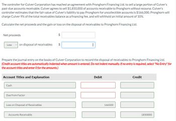 The controller for Culver Corporation has reached an agreement with Pronghorn Financing Ltd. to sell a large portion of Culver's
past-due accounts receivable. Culver agrees to sell $1,850,000 of accounts receivable to Pronghorn without recourse. Culver's
controller estimates that the fair value of Culver's liability to pay Pronghorn for uncollectible accounts is $166,000. Pronghorn will
charge Culver 9% of the total receivables balance as a financing fee, and will withhold an initial amount of 10%.
Calculate the net proceeds and the gain or loss on the disposal of receivables to Pronghorn Financing Ltd.
Net proceeds
Loss
on disposal of receivables
Account Titles and Explanation
Cash
Prepare the journal entry on the books of Culver Corporation to record the disposal of receivables to Pronghorn Financing Ltd.
(Credit account titles are automatically indented when amount is entered. Do not indent manually. If no entry is required, select "No Entry" for
the account titles and enter O for the amounts.)
Due from Factor
Loss on Disposal of Receivables
$
Accounts Receivable
$
I
Debit
166500
Credit
JON!
1850000