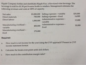 Ripple Company bottles and distributes Ripple Fizz, a flavoured wine beverage. The
beverage is sold for $1.50 per 8-ounce bottle to retailers. Management estimates the
following revenues and costs at 100% of capacity.
Net sales
Direct materials
Direct labour
Manufacturing overhead-
variable
Manufacturing overhead-
fixed
C.
a.
b.
$3,000,000 Selling expenses-variable
700,000 Selling expenses-fixed
1,000,000
400,000
170,000
Administrative expenses-
variable
Administrative expenses-
fixed
Required:
How much is net income for the year using the CVP approach? Present in CVP
income statement format.
$35,000
14,000
15,000
Calculate the break-even point units and dollars.
How much is the contribution margin ratio?
WW² = FC | CMIU
30,000
