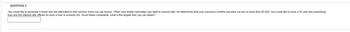 QUESTION 2
You would like to purchase a home and are interested to find out how much you can borrow. When your lender calculates your debt to income ratio, he determines that your maximum monthly payment can be no more than $2,500. You would like to have a 30 yearfully amortizing
loan and the interest rate offered on such a loan is currently 6%. Given these constraints, what is the largest loan you can obtain?