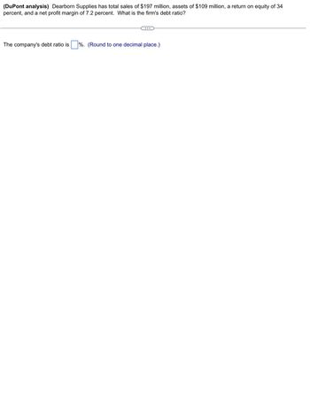 (DuPont analysis) Dearborn Supplies has total sales of $197 million, assets of $109 million, a return on equity of 34
percent, and a net profit margin of 7.2 percent. What is the firm's debt ratio?
The company's debt ratio is
%. (Round to one decimal place.)