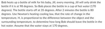 **Heating Baby's Milk Using Newton's Law of Cooling**

Bob heats up a bottle of milk for his baby, Jill, every morning. Jill will only drink the bottle if it is at 98 degrees. So Bob places the bottle in a cup of hot water (170 degrees). The bottle starts off at 35 degrees. After 2 minutes, the bottle is 80 degrees. 

Using Newton's law of cooling, which states that the rate of change in temperature, \( H \), is proportional to the difference between the object and the surrounding temperature, we can determine how long Bob should leave the bottle in the hot water. Assume that the water stays at 170 degrees.

Concepts Covered:
1. Newton's Law of Cooling
2. Temperature Change and Time Calculation
3. Practical Application in Daily Life

We’ll employ Newton's law of cooling formula:
\[ \frac{dT}{dt} = -k(T - T_{\text{env}}) \]

Where:
- \( T \) = temperature of the object at time \( t \)
- \( T_{\text{env}} \) = surrounding temperature (170 degrees in this case)
- \( k \) = constant of proportionality
- \( t \) = time

Steps:
1. Establish initial conditions.
   - Initial temperature of the bottle, \( T_0 \) = 35 degrees
   - Surrounding temperature, \( T_{\text{env}} \) = 170 degrees
   - Temperature after 2 minutes, \( T(t=2) \) = 80 degrees
2. Use these conditions to solve for \( k \).
3. Calculate the time required for the bottle to reach 98 degrees using the derived constant \( k \).

By solving the differential equation with the provided initial conditions, we’ll ascertain the precise time Bob should leave the bottle in the hot water. 

This system of equations and practical examples makes Newton's law of cooling comprehensible and applicable to everyday scenarios.