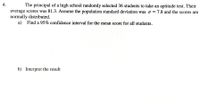 4.
The principal of a high school randomly selected 36 students to take an aptitude test. Their
average scores was 81.3. Assume the population standard deviation was o = 7.8 and the scores are
normally distributed.
a) Find a 95% confidence interval for the mean score for all students.
b) Interpret the result
