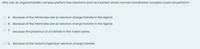 Why can an organometallic complex perform the reactions such as insertion where normal coordination complex could not perform?
O A. Because of the intramolecular pi-electron charge transfer in the ligand.
OB.
Because of the intermolecular pi-electron charge transfer in the ligand.
Because the presence of dorbitals in the metal centre.
O D. Because of the metal to ligand pi-electron charge transfer.
