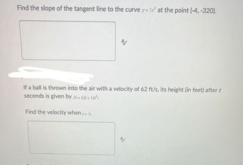 Find the slope of the tangent line to the curve y = 5x³ at the point (-4,-320).
If a ball is thrown into the air with a velocity of 62 ft/s, its height (in feet) after t
seconds is given by H=62t+16².
Find the velocity when = 5.
A