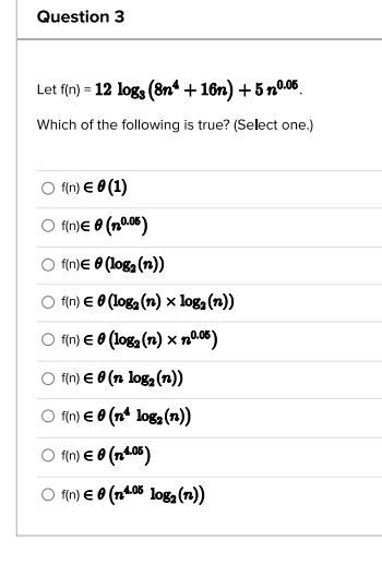 Question 3
Let f(n) = 12 logs (8n4 +16n) +5n0.05
Which of the following is true? (Select one.)
f(n) € 0 (1)
f(n) € 0 (0.05)
f(n) € 0 (log₂ (n))
f(n) € 0 (log₂ (n) x log₂ (n))
f(n) € 0 (log₂ (n) x 10.05)
f(n) € 0 (n log₂ (n))
f(n) € 0 (nª log₂ (n))
f(n) € 0 (n4.05)
f(n) € 0 (n4.05 log₂ (n))