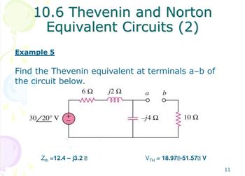 10.6 Thevenin and Norton
Equivalent Circuits (2)
Example 5
Find the Thevenin equivalent at terminals a-b of
the circuit below.
30/20° V
+
6Ω j2 Q2
Zth=12.4-j3.2
a b
-j4 Q
VTH
10 Ω
= 18.97E-51.57 V
11