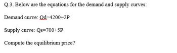 Q.3. Below are the equations for the demand and supply curves:
Demand curve: Od-4200-2P
Supply curve: Qs=700+5P
Compute the equilibrium price?