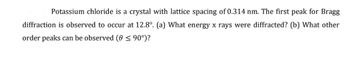 Potassium chloride is a crystal with lattice spacing of 0.314 nm. The first peak for Bragg
diffraction is observed to occur at 12.8°. (a) What energy x rays were diffracted? (b) What other
order peaks can be observed (0 ≤ 90°)?