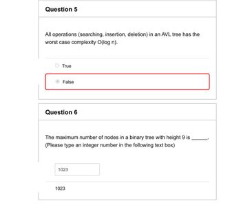 Question 5
All operations (searching, insertion, deletion) in an AVL tree has the
worst case complexity O(log n).
True
False
Question 6
The maximum number of nodes in a binary tree with height 9 is
(Please type an integer number in the following text box)
1023
1023