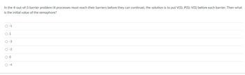 In the 4-out-of-5 barrier problem (4 processes must reach their barriers before they can continue), the solution is to put V(S); P(S); V(S) before each barrier. Then what
is the initial value of the semaphore?
O-1
01
O-3
O-2
O 0
O-4