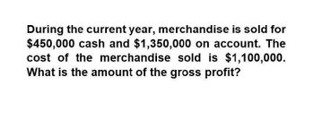 During the current year, merchandise is sold for
$450,000 cash and $1,350,000 on account. The
cost of the merchandise sold is $1,100,000.
What is the amount of the gross profit?