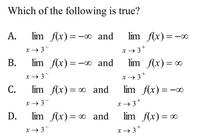 Which of the following is true?
А.
lim f(x)=-00 and
lim f(x) =-∞
x → 3-
x→ 3*
В.
lim f(x)=-0 and
lim f(x) = ∞
x → 3-
x→ 3+
С.
lim f(x) = ∞ and
lim f(x)=-∞
x → 3-
x→ 3+
D.
lim f(x)= ∞ and
lim f(x) = 0
х — 3
x → 3*
