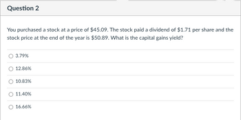 Question 2
You purchased a stock at a price of $45.09. The stock paid a dividend of $1.71 per share and the
stock price at the end of the year is $50.89. What is the capital gains yield?
3.79%
12.86%
10.83%
11.40%
16.66%