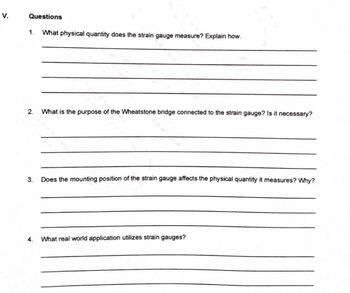 V.
Questions
1. What physical quantity does the strain gauge measure? Explain how.
2. What is the purpose of the Wheatstone bridge connected to the strain gauge? Is it necessary?
3.
4.
Does the mounting position of the strain gauge affects the physical quantity it measures? Why?
What real world application utilizes strain gauges?