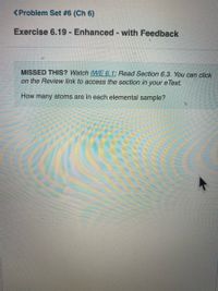<Problem Set #6 (Ch 6)
Exercise 6.19 - Enhanced - with Feedback
MISSED THIS? Watch IWE 6.1; Read Section 6.3. You can click
on the Review link to access the section in your e Text.
How many atoms are in each elemental sample?
