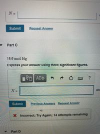 N =
%3D
Submit
Request Answer
Part C
16.6 mol Hg
Express your answer using three significant figures.
?
N =
ato
Submit
Previous Answers Request Answer
X Incorrect; Try Again; 14 attempts remaining
Part D
