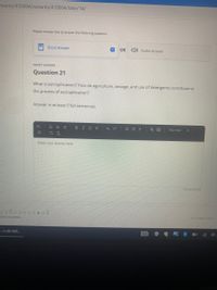 Ements/410004/variants/410004/take/14/
Please choose how to answer the following question.
Short Answer
OR ) Audio Answer
SHORT ANSWER
Question 21
What is eutrophication? How do agriculture, sewage, and use of detergents contribute to
the process of eutrophication?
Answer in at least 5 full sentences.
H.
BIUS
X, x
E E A
Normal
Vx
Enter your answer here
300 words left
All Changes Saved
stions Answered
a-ccd6-4d6...
