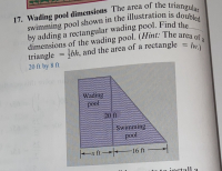 Wading pool dimensions The area of the
wimming pool shown in the illustratior
•y adding a rectangular wading pool. F
imensions of the wading pool. (Hint:
riangle bh, and the area of a rectar
O ft by 8 ft
