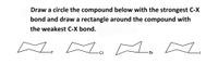 **Instruction:**

1. Draw a circle around the compound with the strongest C-X bond.
2. Draw a rectangle around the compound with the weakest C-X bond.

**Compounds:**

- The first compound shows a cyclohexane ring with a fluorine atom attached.
- The second compound shows a cyclohexane ring with a chlorine atom attached.
- The third compound shows a cyclohexane ring with a bromine atom attached.
- The fourth compound shows a cyclohexane ring with an iodine atom attached.

**Explanation:**

In carbon-halogen (C-X) bonds, bond strength usually decreases down the group in the periodic table: C-F > C-Cl > C-Br > C-I. Thus:

- **C-F Bond:** Strongest among these.
- **C-I Bond:** Weakest among these.

**Action:**

- Circle the first compound (with fluorine).
- Draw a rectangle around the fourth compound (with iodine).