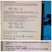 Arrhenius Equation
The variation of the rate constant with temperature can be expressed by
the Arrhenius Equation. The two-point form of this equation can be written
as:
(수)- (뉴
Ea
k2
In
k1
T2
where k2 and ki are the values of the rate constant at the Kelvin
temperatures T2 and T, respectively, E, is the activation energy, and R is
the ideal gas constant.
You may see slightly different, but equivalent, forms of this equation. It's
easy to confuse the different forms. They will all give the same result, but
not if you mix parts of one form with parts of another!
Here are two more forms that you are likely to see. Can you spot the
differences between these and the form above?
Ea
k1
In
k2
1
R
T2
) --GA)
(
k2
E.
1
k1
T2
In the first one, the k and ki terms are interchanged. To balance this, the
1
1
and
T
terms are as well.
T2
Ea
This is balanced by
R
In the second one, a minus sign precedes
1
and
T2
interchanging
The activation energy for the gas phase decomposition of ethyl acetate
is 200. kJ.
¬CH¸COOH + C,H4
CH,COOC, H,
The rate constant at 675 K is 0.00105 /s. The rate constant will be 0.0109
/s at
K.
