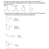 **Educational Resource: Understanding Organic Chemistry Reactions**

### Important Acronyms:
- **HOAc**: Acetic Acid
- **NaOAc**: Sodium Acetate
- **THF**: Tetrahydrofuran
- **Ph**: Phenyl = C₆H₅
- **DMSO**: Dimethyl Sulfoxide
- **H₃C-O-H**: Methanol
- **Zn**: Zinc
- **D**: Heavy Hydrogen (1 proton and 1 neutron)

### Chemical Structures:

1. **Acetone**: 
   - Structure: \( \text{H}_3\text{C-CO-CH}_3 \)
   
2. **Acetic Acid**: 
   - Structure: \( \text{H}_3\text{C-COOH} \)
   
3. **THF (Tetrahydrofuran)**: 
   - Structure: A cyclic ether with the formula \( \text{C}_4\text{H}_8\text{O} \).
   
4. **Ph (Phenyl)**: 
   - Structure: The phenyl group is represented as a benzene ring, \( \text{C}_6\text{H}_5 \).

### Reaction Exercise:

**1. Write the products of the following reactions. If there is no reaction, write NR. For full credit, clearly indicate cis or trans relationships in cyclic compounds, where appropriate.**

#### Reactions:

- **i)** 
  - Reactant: Cyclohexene compound with a methyl group
  - Reagents: 
    1) \( \text{H}_3\text{B}\), THF 
    2) \( \text{HOOH, NaOH} \), water solvent
   
- **j)** 
  - Reactant: Cyclohexene compound with a methyl group on a different position
  - Reagents: 
    1) \( \text{H}_3\text{B}\), THF
    2) \( \text{HOOH, NaOH} \), water solvent

- **k)**
  - Reactant: A linear alkene with a methyl group
  - Reagents:
    1) Ozone
    2) \( (\text{CH}_3)_2\text{S} \)

-