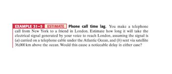 EXAMPLE 31-5 ESTIMATE Phone call time lag. You make a telephone
call from New York to a friend in London. Estimate how long it will take the
electrical signal generated by your voice to reach London, assuming the signal is
(a) carried on a telephone cable under the Atlantic Ocean, and (b) sent via satellite
36,000 km above the ocean. Would this cause a noticeable delay in either case?