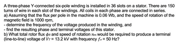 A three-phase Y-connected six-pole winding is installed in 36 slots on a stator. There are 150
turns of wire in each slot of the windings. All coils in each phase are connected in series.
a) Assuming that the flux per pole in the machine is 0.06 Wb, and the speed of rotation of the
magnetic field is 1000 rpm,
- determine the frequency of the voltage produced in the winding, and
- find the resulting phase and terminal voltages of this stator.
b) What total rotor flux Or and speed of rotation nm would be required to produce a terminal
(line-to-line) voltage of Vr = 13.2 kV with frequency fe = 50 Hz?