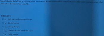 Instead of using the ladybug in our experiment, we use a coin that sits on a turntable as the turntable steadily rotates counterclockwise. What
force acts in the plane of the turntable?
Select one:
O a.
O b.
O c.
O d.
e.
both static and centripetal forces.
kinetic friction
centripetal force
both kinetic and centripetal forces.
static friction
