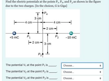 Find the electric potentials at the points P₁, P2, and P3 as shown in the figure
due to the two charges. [In the choices, G is Giga]
←
+
+5 mC
4 cm
P₁
T
3 cm
ра
P3
2 cm 3 cm
-2 cm-
4 cm
The potential V₁ at the point P₁ is
The potential V₂ at the point P2 is
The potential V3 at the point P3 is
P2
-10 MC
Choose...
Choose...
Choose...
→