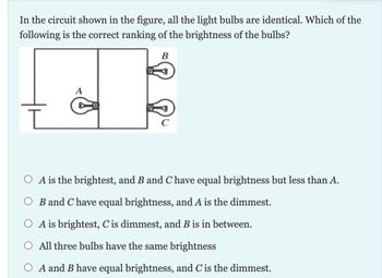 In the circuit shown in the figure, all the light bulbs are identical. Which of the
following is the correct ranking of the brightness of the bulbs?
B
A
O A is the brightest, and B and C have equal brightness but less than A.
B and Chave equal brightness, and A is the dimmest.
O A is brightest, C' is dimmest, and B is in between.
All three bulbs have the same brightness
A and B have equal brightness, and C is the dimmest.