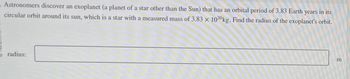 Astronomers discover an exoplanet (a planet of a star other than the Sun) that has an orbital period of 3.83 Earth years in its
circular orbit around its sun, which is a star with a measured mass of 3.83 x 1030 kg. Find the radius of the exoplanet's orbit.
radius:
m