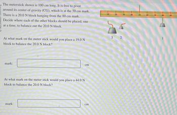 The meterstick shown is 100 cm long. It is free to pivot
around its center of gravity (CG), which is at the 50 cm mark.
There is a 20.0 N block hanging from the 80 cm mark.
Decide where each of the other blocks should be placed, one
at a time, to balance out the 20.0 N block.
At what mark on the meter stick would you place a 19.0 N
block to balance the 20.0 N block?
mark:
cm
At what mark on the meter stick would you place a 44.0 N
block to balance the 20.0 N block?
mark:
cm
10
3
20
2
30
WOR
40
50
60
70
80
90